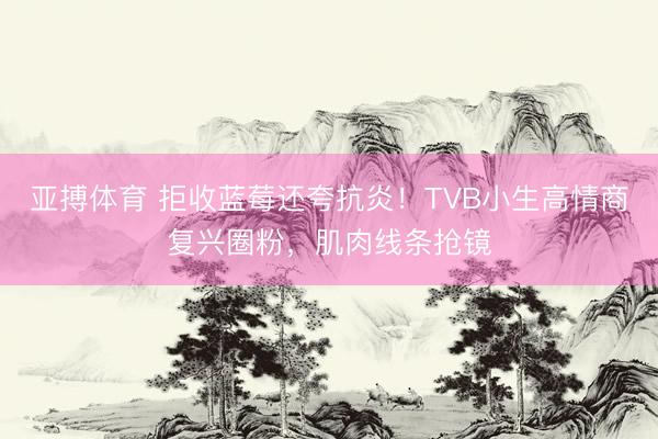 亚搏体育 拒收蓝莓还夸抗炎！TVB小生高情商复兴圈粉，肌肉线条抢镜