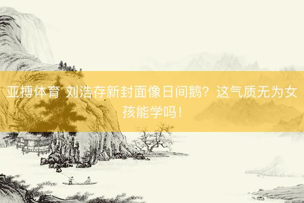 亚搏体育 刘浩存新封面像日间鹅？这气质无