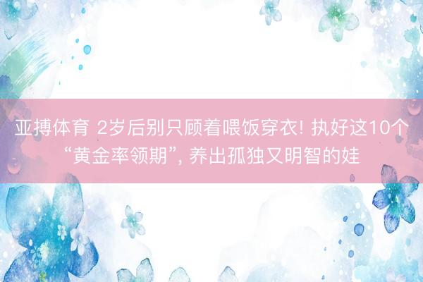 亚搏体育 2岁后别只顾着喂饭穿衣! 执好这10个“黄金率领期”， 养出孤独又明智的娃