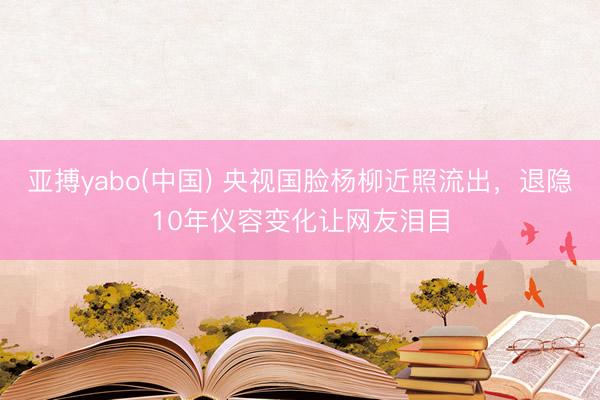 亚搏yabo(中国) 央视国脸杨柳近照流出，退隐10年仪容变化让网友泪目
