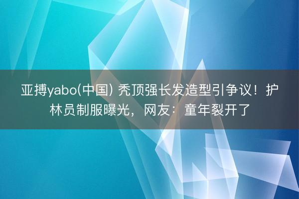 亚搏yabo(中国) 秃顶强长发造型引争议！护林员制服曝光，网友：童年裂开了