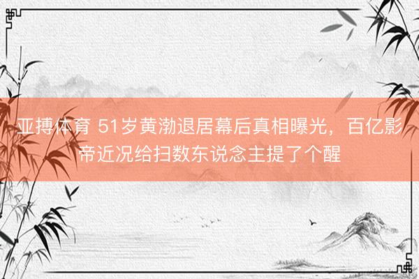 亚搏体育 51岁黄渤退居幕后真相曝光，百亿影帝近况给扫数东说念主提了个醒