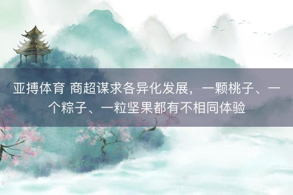 亚搏体育 商超谋求各异化发展，一颗桃子、一个粽子、一粒坚果都有不相同体验