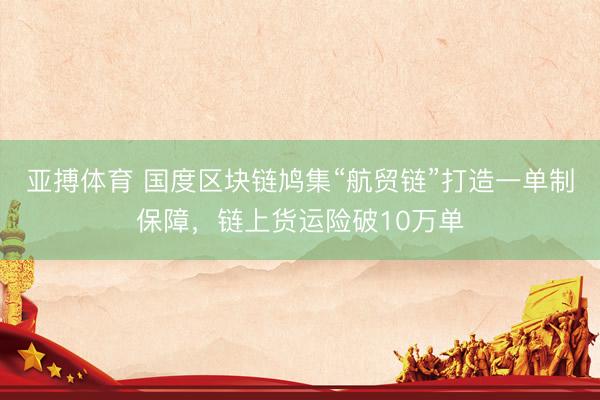 亚搏体育 国度区块链鸠集“航贸链”打造一单制保障，链上货运险破10万单
