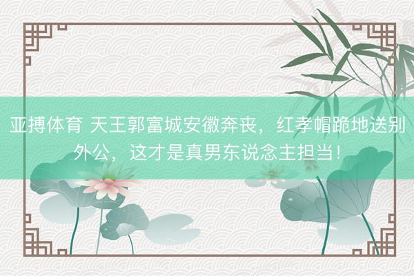 亚搏体育 天王郭富城安徽奔丧，红孝帽跪地送别外公，这才是真男东说念主担当！