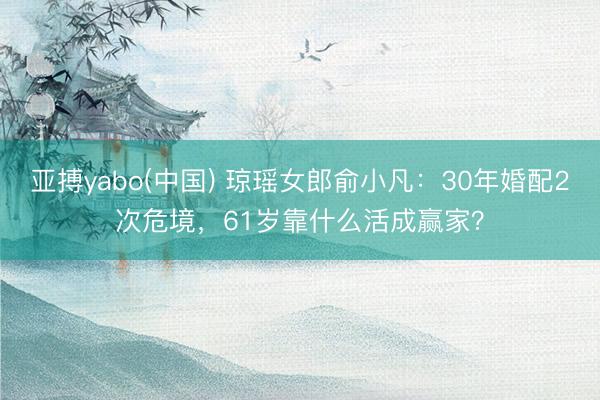 亚搏yabo(中国) 琼瑶女郎俞小凡：30年婚配2次危境，61岁靠什么活成赢家？
