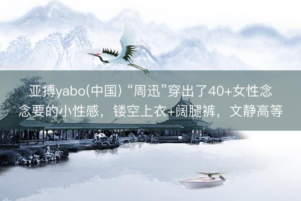 亚搏yabo(中国) “周迅”穿出了40+女性念念要的小性感，镂空上衣+阔腿裤，文静高等