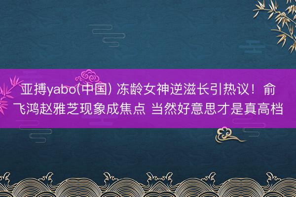 亚搏yabo(中国) 冻龄女神逆滋长引热议！俞飞鸿赵雅芝现象成焦点 当然好意思才是真高档