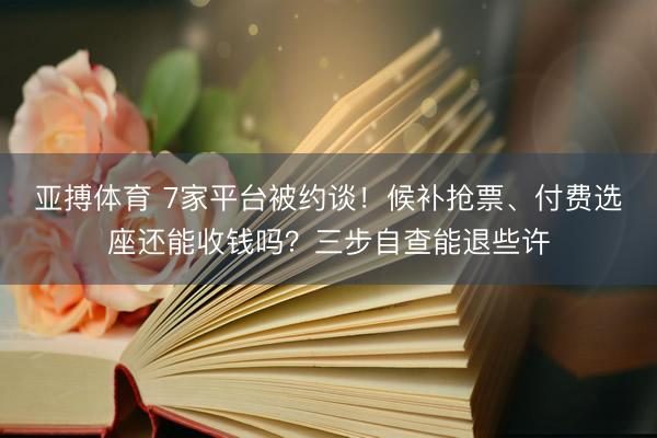 亚搏体育 7家平台被约谈！候补抢票、付费选座还能收钱吗？三步自查能退些许