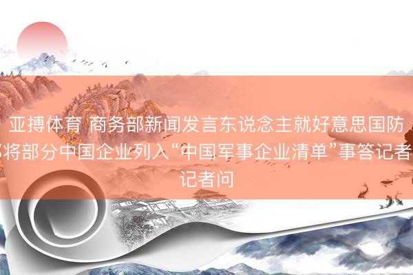 亚搏体育 商务部新闻发言东说念主就好意思国防部将部分中国企业列入“中国军事企业清单”事答记者问