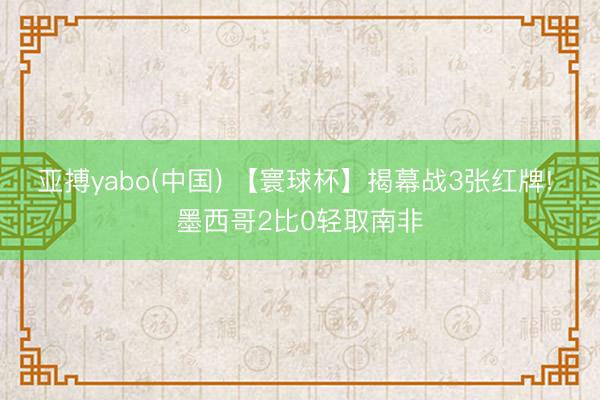 亚搏yabo(中国) 【寰球杯】揭幕战3张红牌! 墨西哥2比0轻取南非