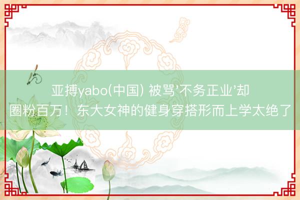 亚搏yabo(中国) 被骂'不务正业'却圈粉百万！东大女神的健身穿搭形而上学太绝了