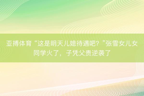 亚搏体育 “这是明天儿媳待遇吧？”张雪女儿女同学火了，子凭父贵逆袭了