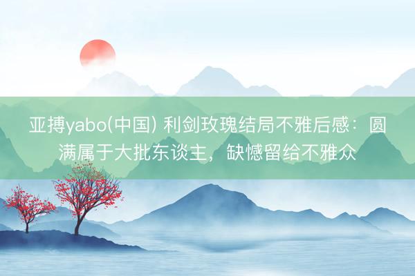 亚搏yabo(中国) 利剑玫瑰结局不雅后感：圆满属于大批东谈主，缺憾留给不雅众