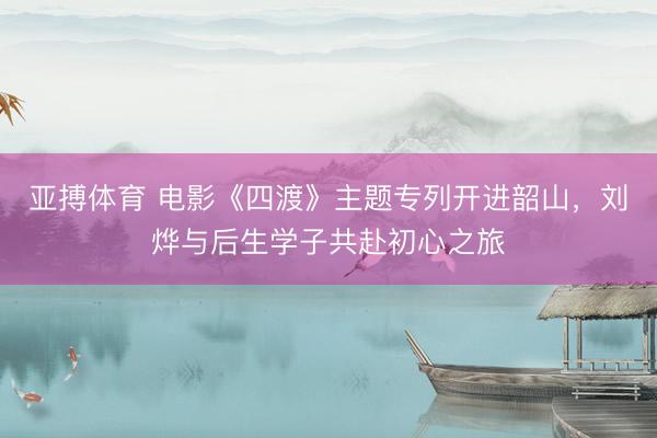 亚搏体育 电影《四渡》主题专列开进韶山，刘烨与后生学子共赴初心之旅