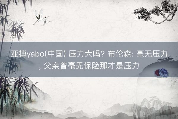 亚搏yabo(中国) 压力大吗? 布伦森: 毫无压力, 父亲曾毫无保险那才是压力