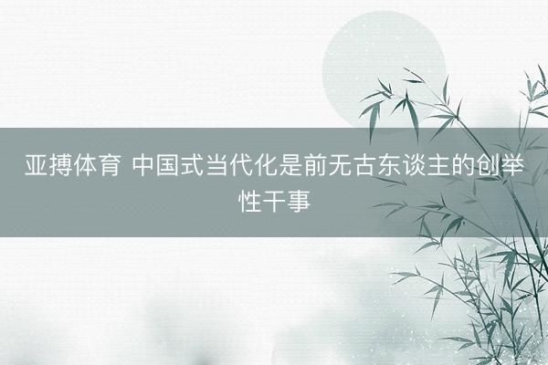 亚搏体育 中国式当代化是前无古东谈主的创举性干事