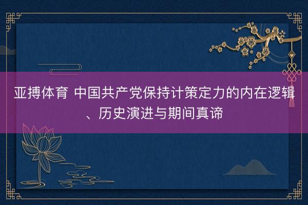 亚搏体育 中国共产党保持计策定力的内在逻辑、历史演进与期间真谛