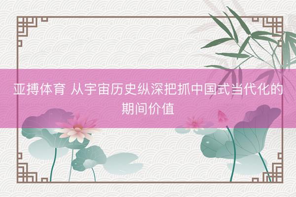 亚搏体育 从宇宙历史纵深把抓中国式当代化的期间价值