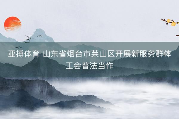 亚搏体育 山东省烟台市莱山区开展新服务群体工会普法当作