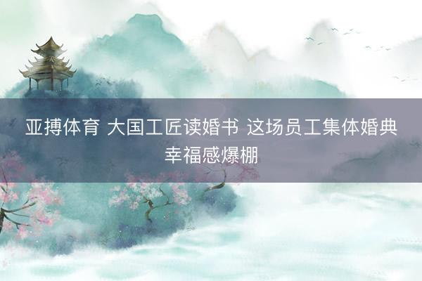 亚搏体育 大国工匠读婚书 这场员工集体婚典幸福感爆棚