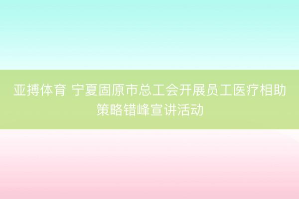 亚搏体育 宁夏固原市总工会开展员工医疗相助策略错峰宣讲活动