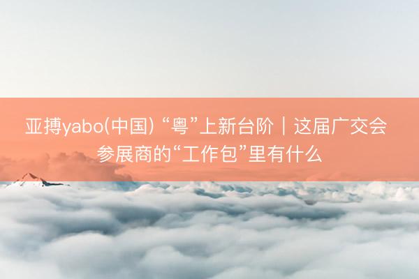亚搏yabo(中国) “粤”上新台阶｜这届广交会 参展商的“工作包”里有什么
