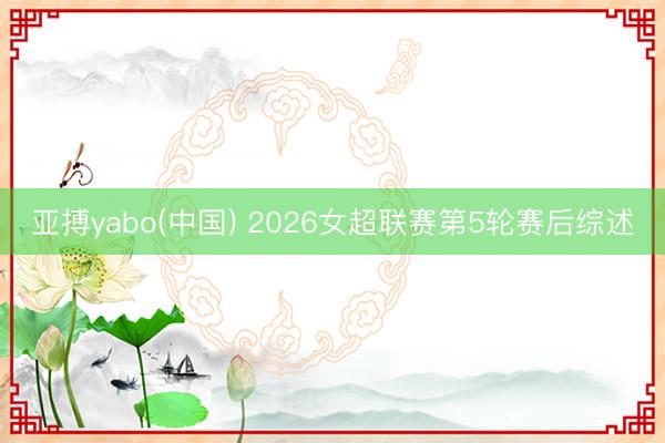亚搏yabo(中国) 2026女超联赛第5轮赛后综述