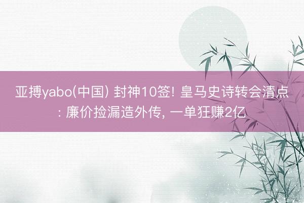 亚搏yabo(中国) 封神10签! 皇马史诗转会清点: 廉价捡漏造外传, 一单狂赚2亿