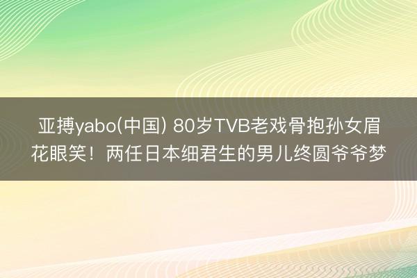 亚搏yabo(中国) 80岁TVB老戏骨抱孙女眉花眼笑!两任日本细君生的男儿终圆爷爷梦