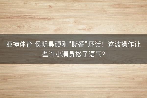 亚搏体育 侯明昊硬刚“撕番”坏话！这波操作让些许小演员松了语气？