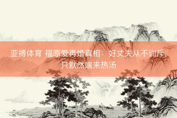 亚搏体育 福原爱再婚真相：好丈夫从不训斥，只默然端来热汤