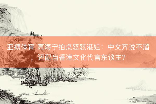 亚搏体育 高海宁拍桌怒怼港姐：中文齐说不溜，还配当香港文化代言东谈主？