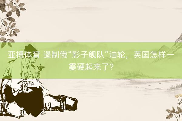 亚搏体育 遏制俄“影子舰队”油轮,英国怎样一霎硬起来了?
