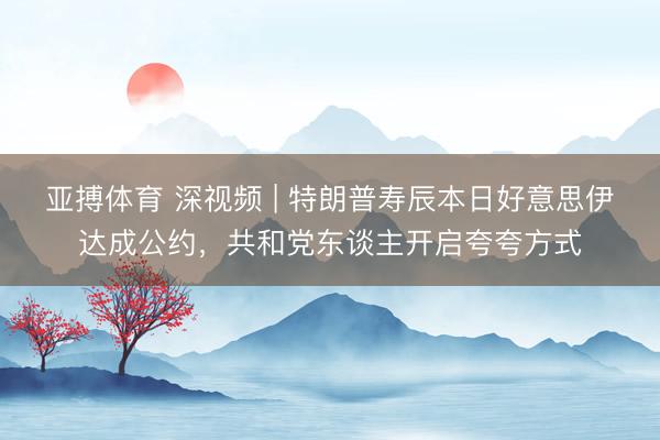 亚搏体育 深视频 | 特朗普寿辰本日好意思伊达成公约，共和党东谈主开启夸夸方式