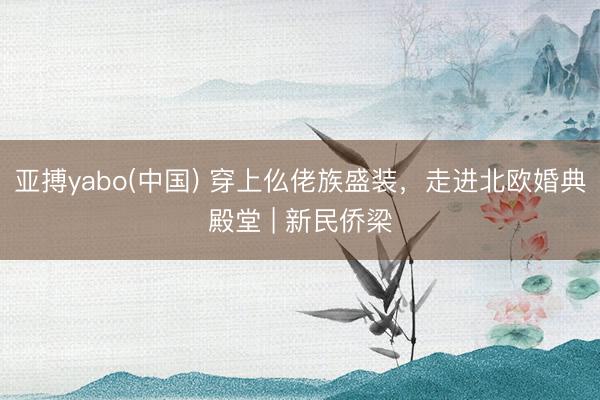 亚搏yabo(中国) 穿上仫佬族盛装,走进北欧婚典殿堂 | 新民侨梁