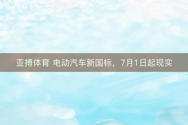 亚搏体育 电动汽车新国标，7月1日起现实