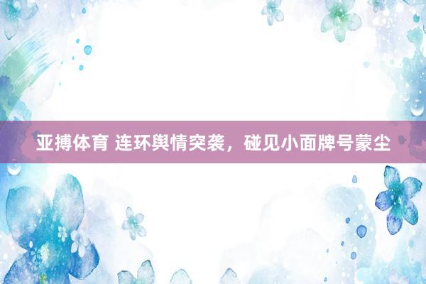 亚搏体育 连环舆情突袭，碰见小面牌号蒙尘