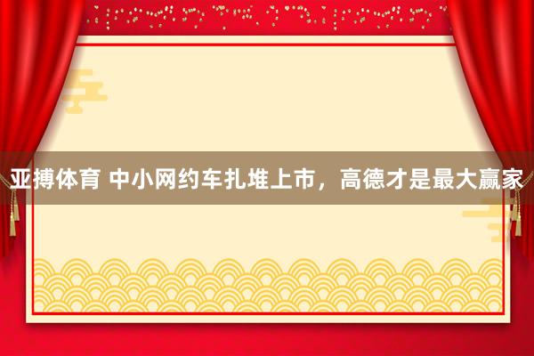 亚搏体育 中小网约车扎堆上市，高德才是最大赢家