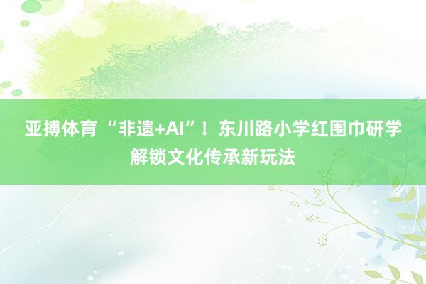 亚搏体育 “非遗+AI”!东川路小学红围巾研学解锁文化传承新玩法