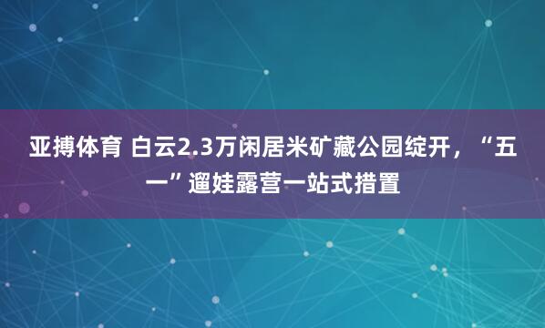 亚搏体育 白云2.3万闲居米矿藏公园绽开，“五一”遛娃露营一站式措置