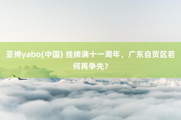 亚搏yabo(中国) 挂牌满十一周年,广东自贸区若何再争先?