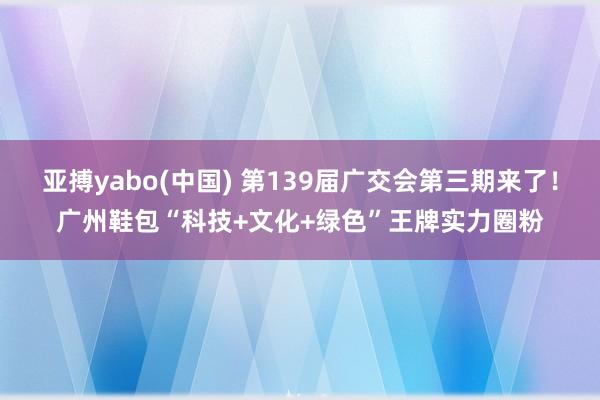 亚搏yabo(中国) 第139届广交会第三期来了！广州鞋包“科技+文化+绿色”王牌实力圈粉
