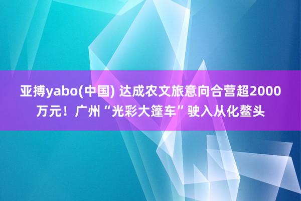 亚搏yabo(中国) 达成农文旅意向合营超2000万元！广州“光彩大篷车”驶入从化鳌头