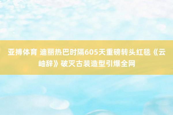 亚搏体育 迪丽热巴时隔605天重磅转头红毯《云岫辞》破灭古装造型引爆全网