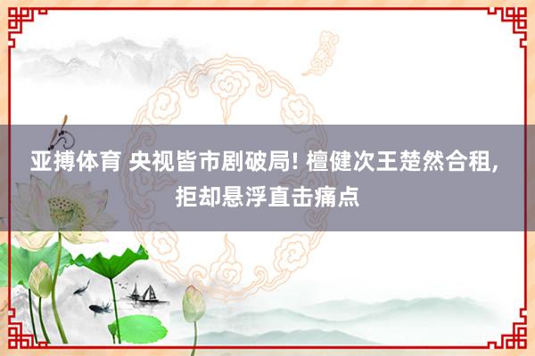 亚搏体育 央视皆市剧破局! 檀健次王楚然合租, 拒却悬浮直击痛点