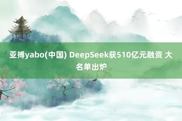 亚搏yabo(中国) DeepSeek获510亿元融资 大名单出炉