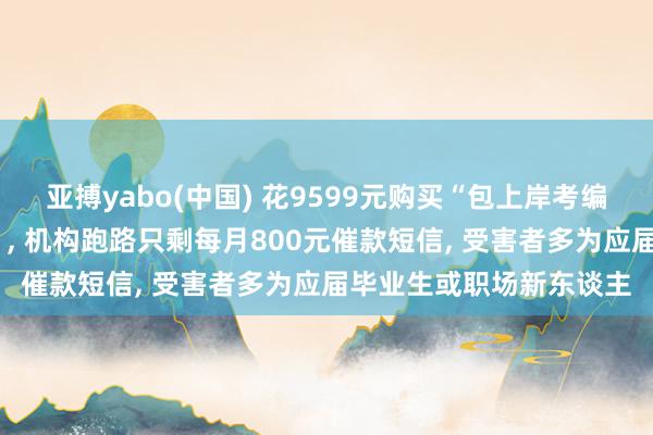 亚搏yabo(中国) 花9599元购买“包上岸考编培训班”变“背上网贷”, 机构跑路只剩每月800元催款短信, 受害者多为应届毕业生或职场新东谈主