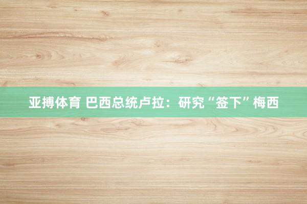 亚搏体育 巴西总统卢拉：研究“签下”梅西