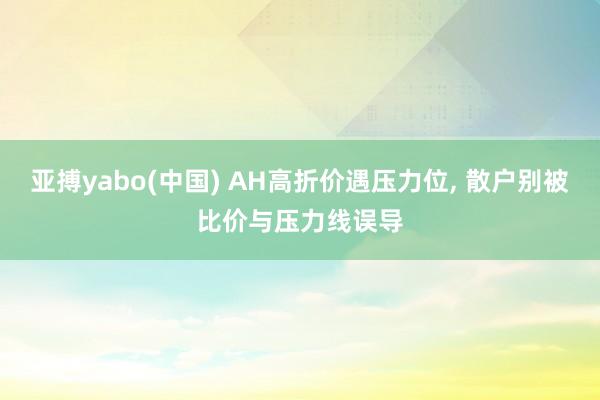 亚搏yabo(中国) AH高折价遇压力位, 散户别被比价与压力线误导